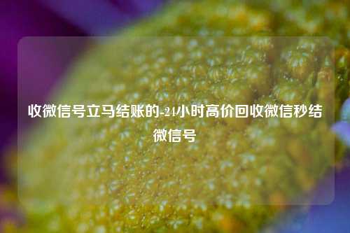 收微信号立马结账的-24小时高价回收微信秒结微信号