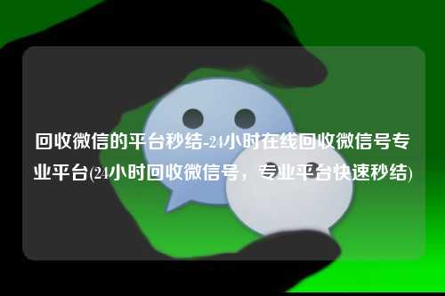 回收微信的平台秒结-24小时在线回收微信号专业平台(24小时回收微信号，专业平台快速秒结)