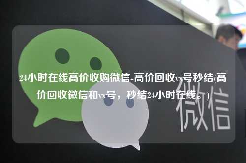 24小时在线高价收购微信-高价回收vx号秒结(高价回收微信和vx号，秒结24小时在线。)