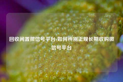 回收闲置微信号平台-如何辨别正规长期收购微信号平台