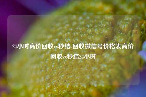 24小时高价回收vx秒结-回收微信号价格表高价回收vx秒结24小时