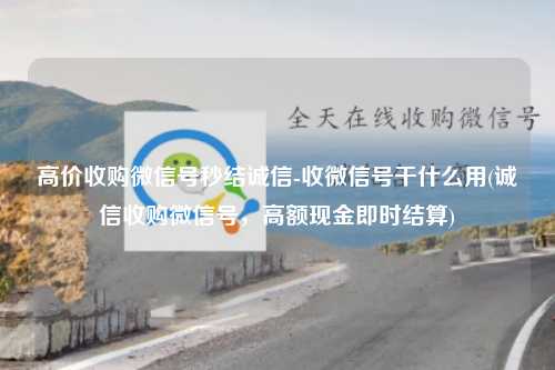 高价收购微信号秒结诚信-收微信号干什么用(诚信收购微信号，高额现金即时结算)