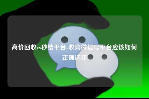 高价回收vx秒结平台-收购微信号平台应该如何正确选择