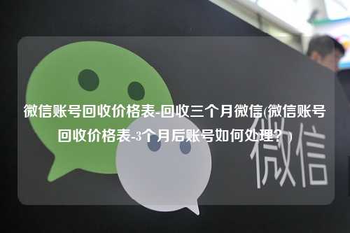 微信账号回收价格表-回收三个月微信(微信账号回收价格表-3个月后账号如何处理？)