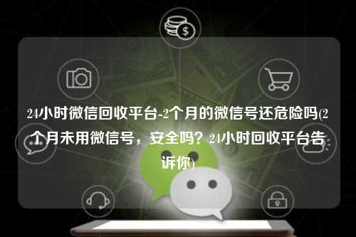 24小时微信回收平台-2个月的微信号还危险吗(2个月未用微信号，安全吗？24小时回收平台告诉你)