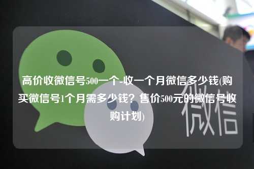 高价收微信号500一个-收一个月微信多少钱(购买微信号1个月需多少钱？售价500元的微信号收购计划)