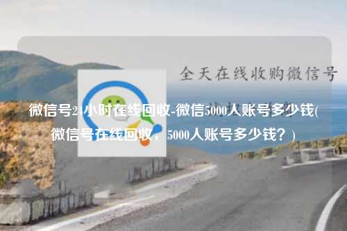 微信号24小时在线回收-微信5000人账号多少钱(微信号在线回收，5000人账号多少钱？)