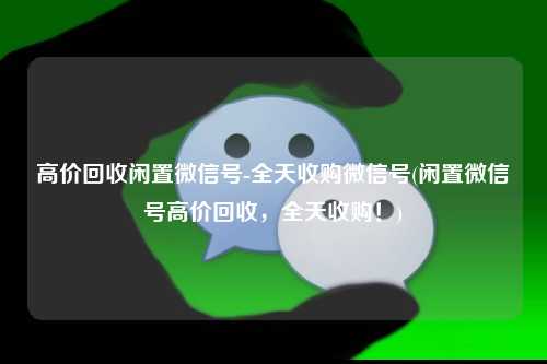 高价回收闲置微信号-全天收购微信号(闲置微信号高价回收，全天收购！)