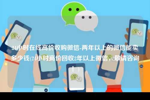 24小时在线高价收购微信-两年以上的微信能卖多少钱(24小时高价回收2年以上微信，敬请咨询！)