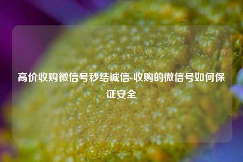 高价收购微信号秒结诚信-收购的微信号如何保证安全