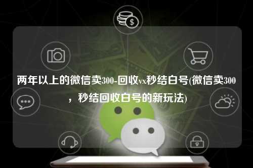两年以上的微信卖300-回收vx秒结白号(微信卖300，秒结回收白号的新玩法)
