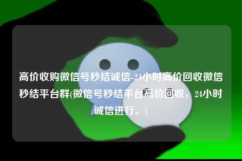 高价收购微信号秒结诚信-24小时高价回收微信秒结平台群(微信号秒结平台高价回收，24小时诚信进行。)