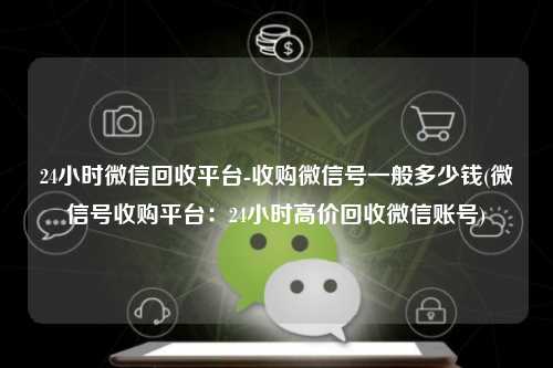 24小时微信回收平台-收购微信号一般多少钱(微信号收购平台:24小时高价回收微信账号)