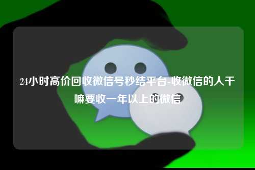 24小时高价回收微信号秒结平台-收微信的人干嘛要收一年以上的微信