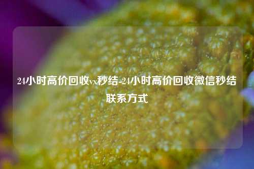 24小时高价回收vx秒结-24小时高价回收微信秒结联系方式